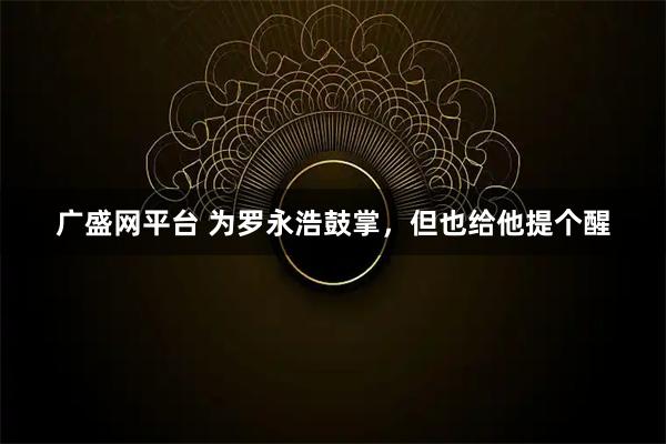 广盛网平台 为罗永浩鼓掌，但也给他提个醒