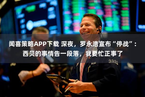 闻喜策略APP下载 深夜，罗永浩宣布“停战”：西贝的事情告一段落，我要忙正事了