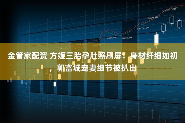 金管家配资 方媛三胎孕肚照刷屏！身材纤细如初，郭富城宠妻细节被扒出