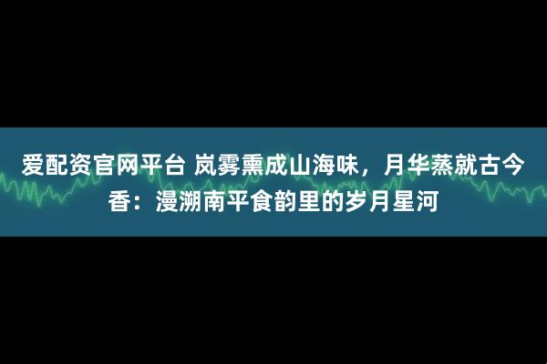 爱配资官网平台 岚雾熏成山海味，月华蒸就古今香：漫溯南平食韵里的岁月星河