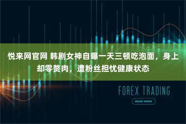 悦来网官网 韩剧女神自曝一天三顿吃泡面，身上却零赘肉，遭粉丝担忧健康状态