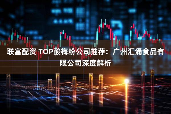 联富配资 TOP酸梅粉公司推荐：广州汇涌食品有限公司深度解析
