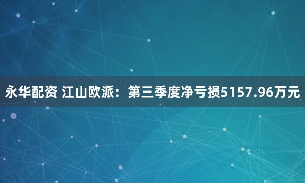 永华配资 江山欧派：第三季度净亏损5157.96万元