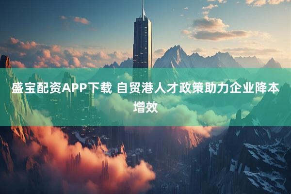 盛宝配资APP下载 自贸港人才政策助力企业降本增效