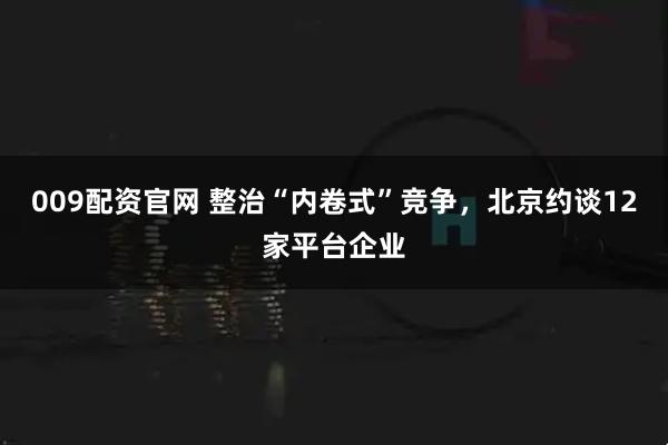 009配资官网 整治“内卷式”竞争，北京约谈12家平台企业