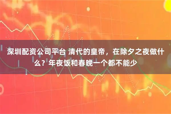 深圳配资公司平台 清代的皇帝，在除夕之夜做什么？年夜饭和春晚一个都不能少