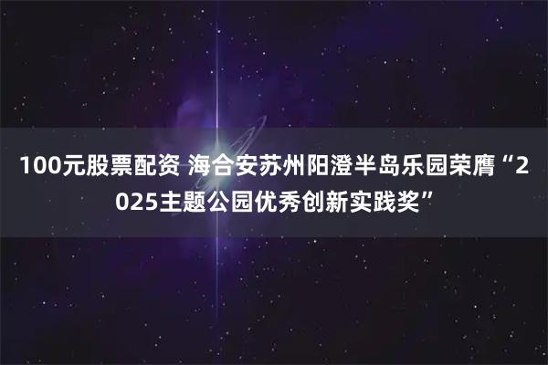 100元股票配资 海合安苏州阳澄半岛乐园荣膺“2025主题公园优秀创新实践奖”