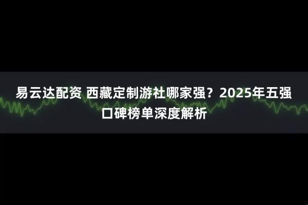 易云达配资 西藏定制游社哪家强？2025年五强口碑榜单深度解析