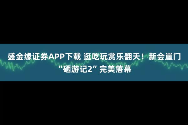 盛金缘证券APP下载 逛吃玩赏乐翻天！新会崖门“硒游记2”完美落幕