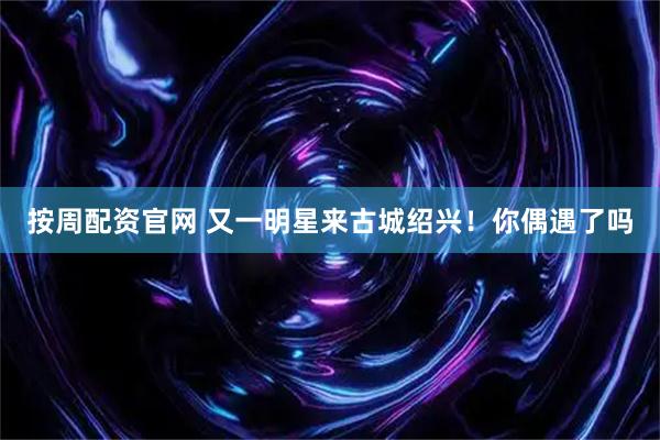 按周配资官网 又一明星来古城绍兴！你偶遇了吗