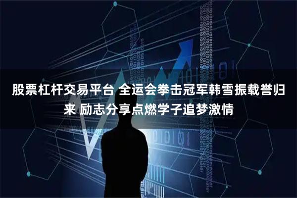 股票杠杆交易平台 全运会拳击冠军韩雪振载誉归来 励志分享点燃学子追梦激情