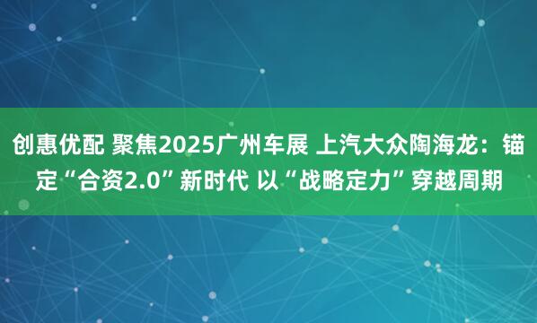 创惠优配 聚焦2025广州车展 上汽大众陶海龙：锚定“合资2.0”新时代 以“战略定力”穿越周期