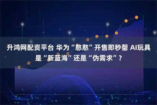 升鸿网配资平台 华为“憨憨”开售即秒罄 AI玩具是“新蓝海”还是“伪需求”？