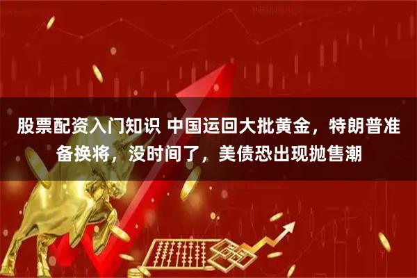 股票配资入门知识 中国运回大批黄金,特朗普准备换将,没时间了,美债恐出现抛售潮